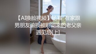 【AI换脸视频】杨幂  在家跟男朋友偷换被刚回来的老父亲遇见后[上]