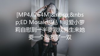 [MP4/ 764M]&nbsp;&nbsp;ED Mosaic极品！可爱小萝莉自慰到一半要我找男生来她要一个我找了一双