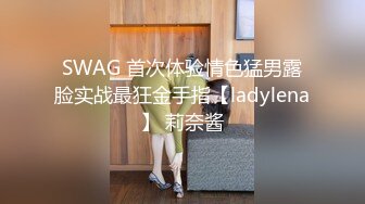 SWAG 首次体验情色猛男露脸实战最狂金手指【ladylena】 莉奈酱