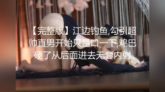 【完整版】江边钓鱼,勾引超帅直男开始只是口一下,鸡巴硬了从后面进去无套内射