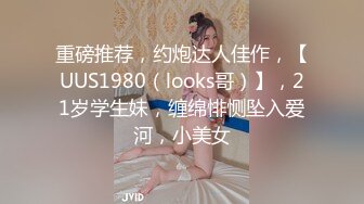 重磅推荐，约炮达人佳作，【UUS1980（looks哥）】，21岁学生妹，缠绵悱恻坠入爱河，小美女