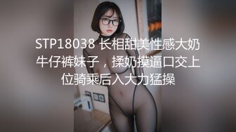 STP18038 长相甜美性感大奶牛仔裤妹子，揉奶摸逼口交上位骑乘后入大力猛操