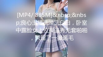 [MP4/ 885M]&nbsp;&nbsp;良心主播洗澡洗白白，卧室中露脸女上位操逼秀无套啪啪，只留了一撮逼毛