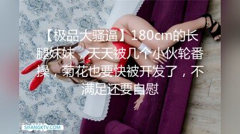 【极品大骚逼】180cm的长腿妹妹，天天被几个小伙轮番操，菊花也要快被开发了，不满足还要自慰