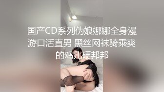 国产CD系列伪娘娜娜全身漫游口活直男 黑丝网袜骑乘爽的鸡儿硬邦邦