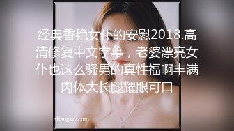 经典香艳女仆的安慰2018.高清修复中文字幕，老婆漂亮女仆也这么骚男的真性福啊丰满肉体大长腿耀眼可口