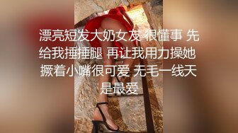 漂亮短发大奶女友 很懂事 先给我捶捶腿 再让我用力操她 撅着小嘴很可爱 无毛一线天是最爱