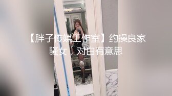 【胖子传媒工作室】约操良家骚女，对白有意思