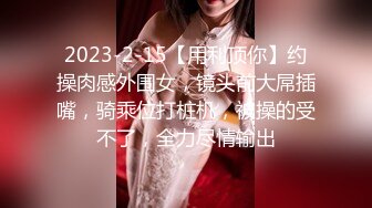 2023-2-15【用利顶你】约操肉感外围女，镜头前大屌插嘴，骑乘位打桩机，被操的受不了，全力尽情输出