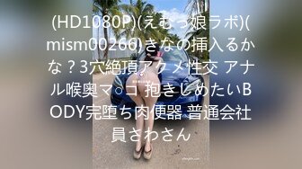 (HD1080P)(えむっ娘ラボ)(mism00266)きなの挿入るかな？3穴絶頂アクメ性交 アナル喉奥マ○コ 抱きしめたいBODY完堕ち肉便器 普通会社員さわさん