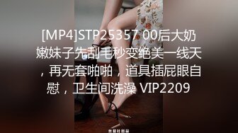 [MP4]STP25357 00后大奶嫩妹子先刮毛秒变绝美一线天，再无套啪啪，道具插屁眼自慰，卫生间洗澡 VIP2209