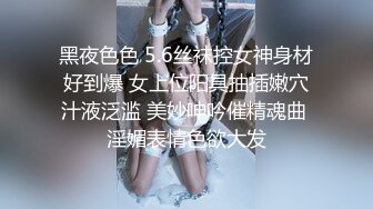 黑夜色色 5.6丝袜控女神身材好到爆 女上位阳具抽插嫩穴汁液泛滥 美妙呻吟催精魂曲 淫媚表情色欲大发