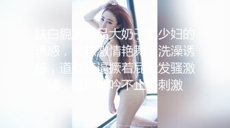 肤白貌美极品大奶子小少妇的诱惑，火辣激情艳舞，洗澡诱惑，道具玩逼撅着屁股发骚激情，浪叫呻吟不止好刺激