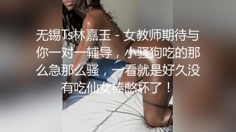 无锡Ts林嘉玉 - 女教师期待与你一对一辅导，小骚狗吃的那么急那么骚，一看就是好久没有吃仙女棒憋坏了！