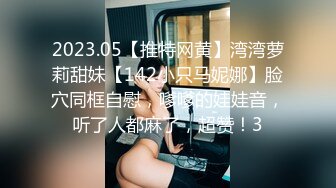 2023.05【推特网黄】湾湾萝莉甜妹【142小只马妮娜】脸穴同框自慰，嗲嗲的娃娃音，听了人都麻了，超赞！3