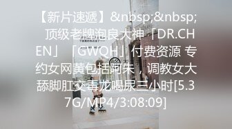 【新片速遞】&nbsp;&nbsp;✨顶级老牌泡良大神「DR.CHEN」「GWQH」付费资源 专约女网黄包括阿朱，调教女大舔脚肛交毒龙喝尿三小时[5.37G/MP4/3:08:09]