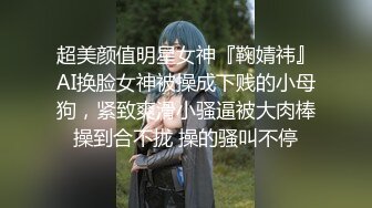 超美颜值明星女神『鞠婧祎』AI换脸女神被操成下贱的小母狗，紧致爽滑小骚逼被大肉棒操到合不拢 操的骚叫不停