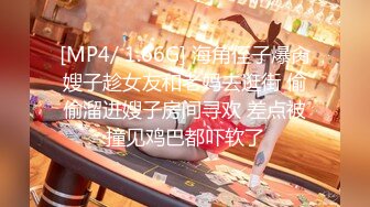 [MP4/ 1.66G] 海角侄子爆肏嫂子趁女友和老妈去逛街 偷偷溜进嫂子房间寻欢 差点被撞见鸡巴都吓软了