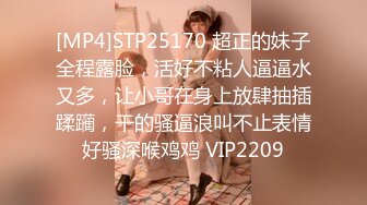 [MP4]STP25170 超正的妹子全程露脸，活好不粘人逼逼水又多，让小哥在身上放肆抽插蹂躏，干的骚逼浪叫不止表情好骚深喉鸡鸡 VIP2209