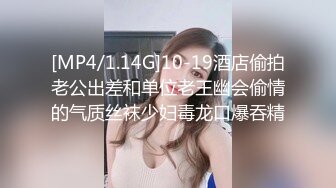 [MP4/1.14G]10-19酒店偷拍老公出差和单位老王幽会偷情的气质丝袜少妇毒龙口爆吞精