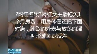 ?网红名媛?网红女主播拖欠1个月房费，用身体偿还把下面射满，纯欲的外表与放荡的淫叫 形成剧烈反差