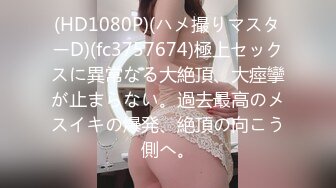 (HD1080P)(ハメ撮りマスターD)(fc3757674)極上セックスに異常なる大絶頂、大痙攣が止まらない。過去最高のメスイキの爆発、絶頂の向こう側へ。