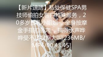 【新片速遞】私处保健SPA男技师偷拍女客户特殊服务，20多岁贫乳小姐姐 ，全身按摩金手指扣骚穴 ，搞得水声哗哗受不了啊啊大叫[236MB/MP4/00:43:45]