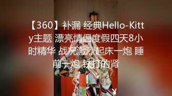 【360】补漏 经典Hello-Kitty主题 漂亮情侣度假四天8小时精华 战况激烈起床一炮 睡前一炮 铁打的肾