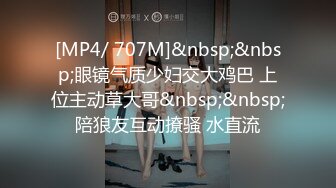 [MP4/ 707M]&nbsp;&nbsp;眼镜气质少妇交大鸡巴 上位主动草大哥&nbsp;&nbsp;陪狼友互动撩骚 水直流