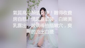 氣質高冷顏值女神！難得收費房自慰！情趣露奶裝，白嫩美乳露出，玻璃棒抽插嫩穴，爽的流出白漿