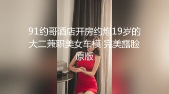 91约哥酒店开房约炮19岁的大二兼职美女车模 完美露脸原版