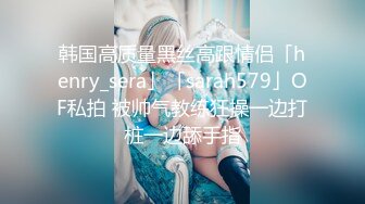 韩国高质量黑丝高跟情侣「henry_sera」「sarah579」OF私拍 被帅气教练狂操一边打桩一边舔手指