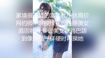 家境很不错的富二代小伙高价网约师范院校校花级性感美女酒店啪啪,非让美女把鸡巴舔到像棒槌一样硬时再操她