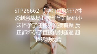 STP26662 【孕妇也疯狂??性爱刺激战场】黑丝孕妇娇俏小妹怀孕了还找男友接着操 反正都怀孕了直接内射骚逼 超棒稀缺收藏