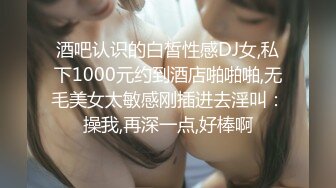 酒吧认识的白皙性感DJ女,私下1000元约到酒店啪啪啪,无毛美女太敏感刚插进去淫叫：操我,再深一点,好棒啊