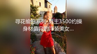 寻花偷拍系列-男主3500约操身材苗窕的洋装美女…